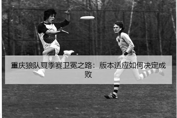 重庆狼队夏季赛卫冕之路：版本适应如何决定成败