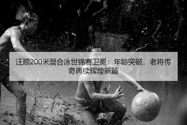 汪顺200米混合泳世锦赛卫冕：年龄突破，老将传奇再续辉煌新篇